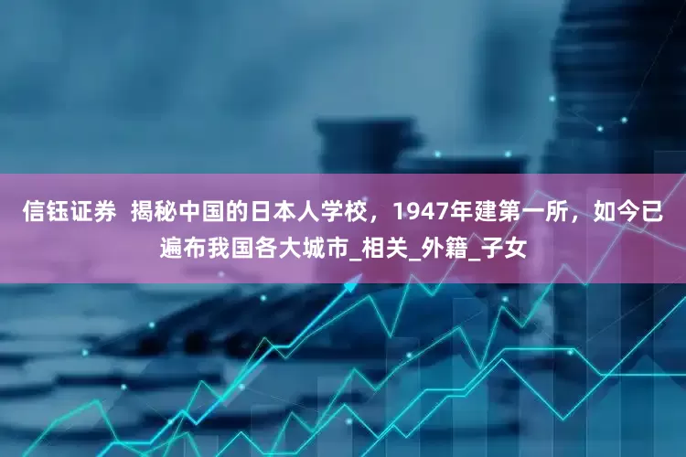 信钰证券  揭秘中国的日本人学校，1947年建第一所，如今已遍布我国各大城市_相关_外籍_子女