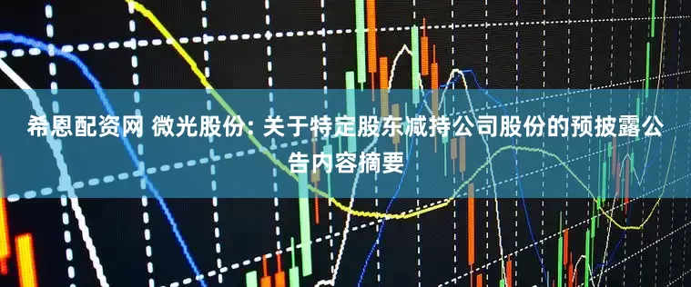 希恩配资网 微光股份: 关于特定股东减持公司股份的预披露公告内容摘要