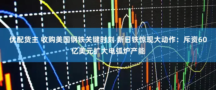 优配货主 收购美国钢铁关键时刻 新日铁惊现大动作：斥资60亿美元扩大电弧炉产能