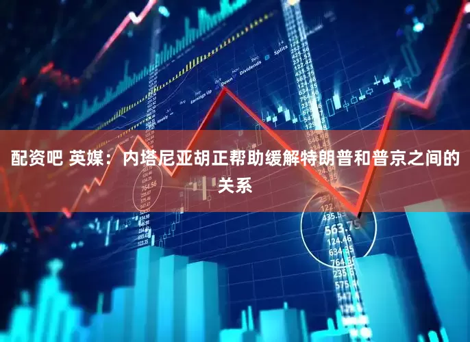 配资吧 英媒：内塔尼亚胡正帮助缓解特朗普和普京之间的关系