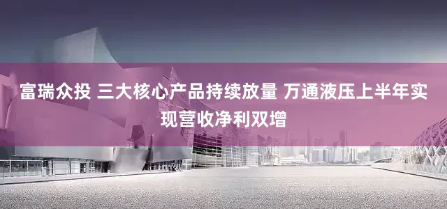 富瑞众投 三大核心产品持续放量 万通液压上半年实现营收净利双增