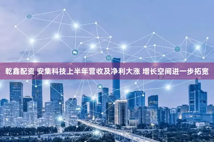 乾鑫配资 安集科技上半年营收及净利大涨 增长空间进一步拓宽
