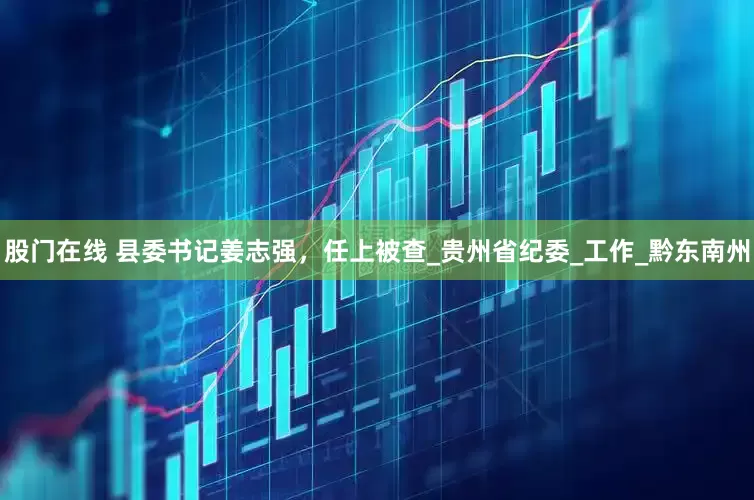 股门在线 县委书记姜志强，任上被查_贵州省纪委_工作_黔东南州