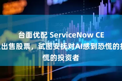 台面优配 ServiceNow CEO停止出售股票，试图安抚对AI感到恐慌的投资者
